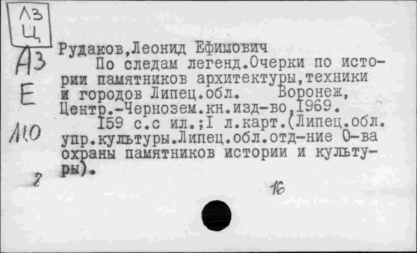 ﻿ж
Е
Лю
Рудаков,Леонид Ефимович
По следам легенд.Очерки по истории памятников архитектуры,техники и городов Липец.обл. Воронеж, Центр.-Чернозем.кн.изд-во.1969.
159 с.с ил.;1 л.карт.(Липец.обл. упр.культуры.Липец.обл.отд—ние О-ва охраны памятников истории и культуры).